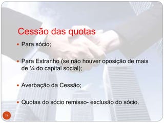 Cessão das quotas
 Para sócio;
 Para Estranho (se não houver oposição de mais
de ¼ do capital social);
 Averbação da Cessão;
 Quotas do sócio remisso- exclusão do sócio.
14
 