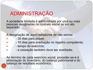 ADMINISTRAÇÃO
A sociedade limitada é administrada por uma ou mais
pessoas designadas no contrato social ou em ato
separado.
A designação de administradores de não sócios:
 - 30 dias para posse;
 - 10 dias para averbação no registro competente;
 - tempo do exercício;
 - a cessação também deve ser averbada;
Ao término de cada exercício social, proceder-se-á à
elaboração do inventário, do balanço patrimonial e do
balanço de resultado econômico.
15
 