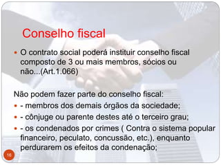 Conselho fiscal
 O contrato social poderá instituir conselho fiscal
composto de 3 ou mais membros, sócios ou
não...(Art.1.066)
Não podem fazer parte do conselho fiscal:
 - membros dos demais órgãos da sociedade;
 - cônjuge ou parente destes até o terceiro grau;
 - os condenados por crimes ( Contra o sistema popular
financeiro, peculato, concussão, etc.), enquanto
perdurarem os efeitos da condenação;
16
 