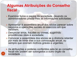 Algumas Atribuições do Conselho
fiscal
 Examinar livros e papéis da sociedade, devendo os
administradores presta-lhes as informações solicitadas;
 Apresentar à assembleia anual dos sócios parecer sobre
negócios e operações sociais do exercício em que
servirem;
 Denunciar erros, fraudes ou crimes, sugerindo
providências úteis à sociedade;
 Convocar a assembleia dos sócios se a diretoria retardar
por mais de trinta dias a sua convocação anual, ou
sempre que ocorram motivos graves e urgentes;
 As atribuições e poderes conferidos pela lei ao conselho
fiscal não podem ser outorgados a outro órgão da
sociedade.17
 