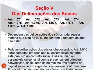 Seção V
Das Deliberações dos Sócios
 Art. 1.071, Art. 1.072 , Art. 1.073 , Art. 1.074,
Art. 1.075, Art. 1.076, Art. 1.077, Art. 1.078, Art.
1.079 e Art. 1.080.
 Dependem das deliberações dos sócios toda aquela
matéria que esta na lei ou no contrato e também as que
não estão.
 Toda as deliberações dos sócios obedecendo o Art. 1.010
serão tomadas em reuniões ou assembleias conforme
esta previsto no contrato social. Essa reunião ou
assembleia se constitui com a presença, em primeira
convocação, de titulares de no mínimo três quartos do
capital social, e em segunda com qualquer outro numero.18
 
