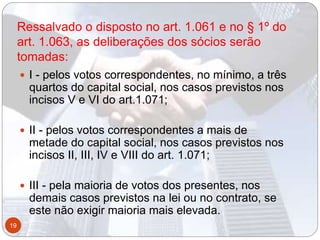 Ressalvado o disposto no art. 1.061 e no § 1º do
art. 1.063, as deliberações dos sócios serão
tomadas:
 I - pelos votos correspondentes, no mínimo, a três
quartos do capital social, nos casos previstos nos
incisos V e VI do art.1.071;
 II - pelos votos correspondentes a mais de
metade do capital social, nos casos previstos nos
incisos II, III, IV e VIII do art. 1.071;
 III - pela maioria de votos dos presentes, nos
demais casos previstos na lei ou no contrato, se
este não exigir maioria mais elevada.
19
 