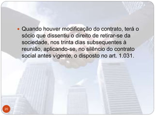  Quando houver modificação do contrato, terá o
sócio que dissentiu o direito de retirar-se da
sociedade, nos trinta dias subsequentes à
reunião, aplicando-se, no silêncio do contrato
social antes vigente, o disposto no art. 1.031.
20
 