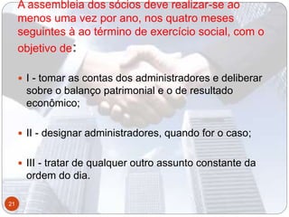 A assembleia dos sócios deve realizar-se ao
menos uma vez por ano, nos quatro meses
seguintes à ao término de exercício social, com o
objetivo de:
 I - tomar as contas dos administradores e deliberar
sobre o balanço patrimonial e o de resultado
econômico;
 II - designar administradores, quando for o caso;
 III - tratar de qualquer outro assunto constante da
ordem do dia.
21
 