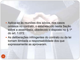  Aplica-se às reuniões dos sócios, nos casos
omissos no contrato, o estabelecido nesta Seção
sobre a assembleia, obedecido o disposto no § 1º
do art. 1.072.
 As deliberações infringentes do contrato ou da lei
tornam ilimitada a responsabilidade dos que
expressamente as aprovaram.
22
 
