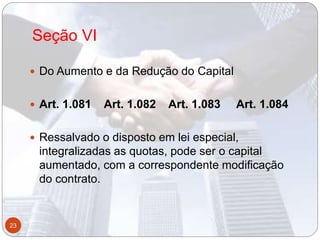 Seção VI
 Do Aumento e da Redução do Capital
 Art. 1.081 Art. 1.082 Art. 1.083 Art. 1.084
 Ressalvado o disposto em lei especial,
integralizadas as quotas, pode ser o capital
aumentado, com a correspondente modificação
do contrato.
23
 