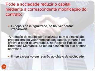 Pode a sociedade reduzir o capital,
mediante a correspondente modificação do
contrato:
 I - depois de integralizado, se houver perdas
irreparáveis;
A redução do capital será realizada com a diminuição
proporcional do valor nominal das quotas, tornando-se
efetiva a partir da averbação, no Registro Público de
Empresas Mercantis, da ata da assembleia que a tenha
aprovado.
 II - se excessivo em relação ao objeto da sociedade
24
 