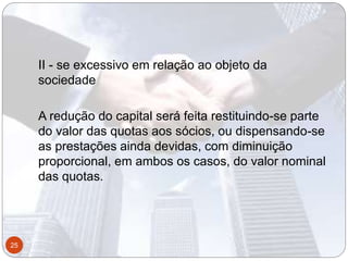 II - se excessivo em relação ao objeto da
sociedade
A redução do capital será feita restituindo-se parte
do valor das quotas aos sócios, ou dispensando-se
as prestações ainda devidas, com diminuição
proporcional, em ambos os casos, do valor nominal
das quotas.
25
 