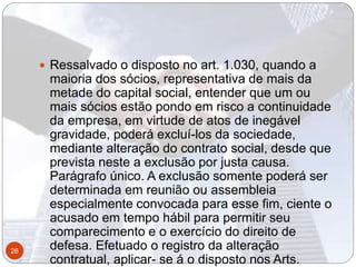  Ressalvado o disposto no art. 1.030, quando a
maioria dos sócios, representativa de mais da
metade do capital social, entender que um ou
mais sócios estão pondo em risco a continuidade
da empresa, em virtude de atos de inegável
gravidade, poderá excluí-los da sociedade,
mediante alteração do contrato social, desde que
prevista neste a exclusão por justa causa.
Parágrafo único. A exclusão somente poderá ser
determinada em reunião ou assembleia
especialmente convocada para esse fim, ciente o
acusado em tempo hábil para permitir seu
comparecimento e o exercício do direito de
defesa. Efetuado o registro da alteração
contratual, aplicar- se á o disposto nos Arts.
26
 
