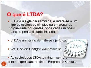 O que é LTDA?
 LTDA é a sigla para limitada, e refere-se a um
tipo de sociedade simples ou empresarial,
organizada por quotas, onde cada um possui
uma responsabilidade limitada.
 LTDA é um termo de natureza jurídica.
 Art. 1158 do Código Civil Brasileiro.
 As sociedades LTDA terminam sempre
com a expressão, no final “ Empresa XX Ltda“.3
 