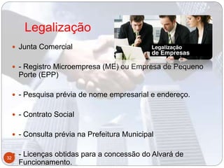 Legalização
 Junta Comercial
 - Registro Microempresa (ME) ou Empresa de Pequeno
Porte (EPP)
 - Pesquisa prévia de nome empresarial e endereço.
 - Contrato Social
 - Consulta prévia na Prefeitura Municipal
 - Licenças obtidas para a concessão do Alvará de
Funcionamento.
32
 