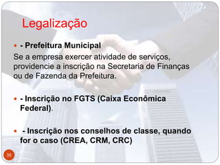 Legalização
 - Prefeitura Municipal
Se a empresa exercer atividade de serviços,
providencie a inscrição na Secretaria de Finanças
ou de Fazenda da Prefeitura.
 - Inscrição no FGTS (Caixa Econômica
Federal).
 - Inscrição nos conselhos de classe, quando
for o caso (CREA, CRM, CRC)
35
 