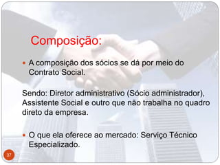 Composição:
 A composição dos sócios se dá por meio do
Contrato Social.
Sendo: Diretor administrativo (Sócio administrador),
Assistente Social e outro que não trabalha no quadro
direto da empresa.
 O que ela oferece ao mercado: Serviço Técnico
Especializado.
37
 