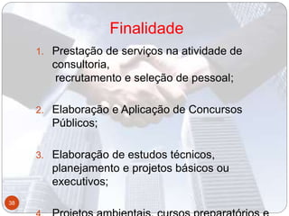 Finalidade
1. Prestação de serviços na atividade de
consultoria,
recrutamento e seleção de pessoal;
2. Elaboração e Aplicação de Concursos
Públicos;
3. Elaboração de estudos técnicos,
planejamento e projetos básicos ou
executivos;
38
 