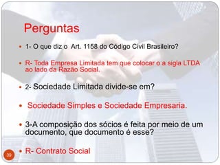 Perguntas
 1- O que diz o Art. 1158 do Código Civil Brasileiro?
 R- Toda Empresa Limitada tem que colocar o a sigla LTDA
ao lado da Razão Social.
 2- Sociedade Limitada divide-se em?
 Sociedade Simples e Sociedade Empresaria.
 3-A composição dos sócios é feita por meio de um
documento, que documento é esse?
 R- Contrato Social39
 