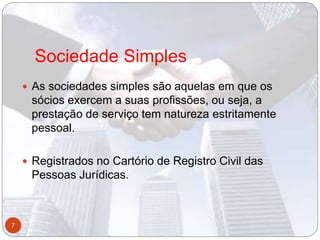 Sociedade Simples
 As sociedades simples são aquelas em que os
sócios exercem a suas profissões, ou seja, a
prestação de serviço tem natureza estritamente
pessoal.
 Registrados no Cartório de Registro Civil das
Pessoas Jurídicas.
7
 
