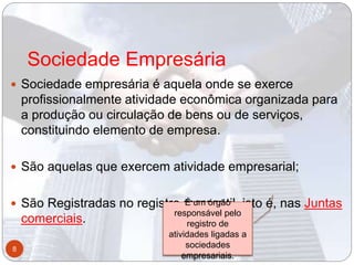 Sociedade Empresária
 Sociedade empresária é aquela onde se exerce
profissionalmente atividade econômica organizada para
a produção ou circulação de bens ou de serviços,
constituindo elemento de empresa.
 São aquelas que exercem atividade empresarial;
 São Registradas no registro mercantil, isto é, nas Juntas
comerciais.
8
É um órgão
responsável pelo
registro de
atividades ligadas a
sociedades
empresariais.
 