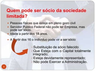 Quem pode ser sócio da sociedade
limitada?
 Pessoas físicas que esteja em pleno gozo civil
 Servidor Publico Federal não pode ter Empresa, mas
pode ser sócio.
 Idade a partir dos 18 anos.
 A Partir dos 16 o Indivíduo pode vir a ser sócio
Substituição de sócio falecido
Que Esteja com o Capital totalmente
integrado;
Esteja devidamente representado;
Não pode Exercer a Administração.
9
 