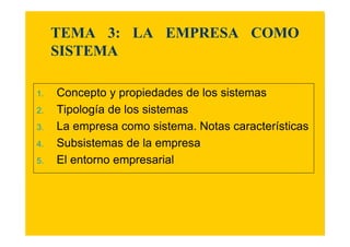 TEMA 3: LA EMPRESA COMO 
SISTEMA 
1. Concepto y propiedades de los sistemas 
2. Tipología de los sistemas 
3. La empresa como sistema. Notas características 
4. Subsistemas de la empresa 
5. El entorno empresarial 
 