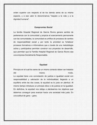 orden superior con respecto al de los demás seres de su misma
especie, y a ese valor lo denominamos "respeto a la vida y a la
dignidad humana".



                        Compromiso Social

La familia Hospital Regional de García Rovira genera sentido de
pertenencia con la comunidad y propicia el acercamiento permanente
con las comunidades, la comunidad es artífice de procesos de cambio
de responsabilidad social y por tanto la prioridad es fortalecer
procesos formativos e informativos que a través de una metodología
activa y participativa permitan construir sus proyectos de desarrollo,
que permitan que la Familia Hospital Regional de García Rovira sea
una empresa Socialmente Responsable.




                               Equidad

Principio en el cual los seres de un mismo contexto deben ser tratados
del                           mismo                             modo.
La equidad tiene una connotación de justicia e igualdad social con
responsabilidad y valoración de la individualidad, llegando a un
equilibrio entre las dos cosas, la equidad es lo justo en plenitud. Al
mismo tiempo introduce un principio ético o de justicia en la igualdad.
En definitiva, la equidad nos obliga a plantearnos los objetivos que
debemos conseguir para avanzar hacia una sociedad más justa. En
una actitud de gana – gana.
 