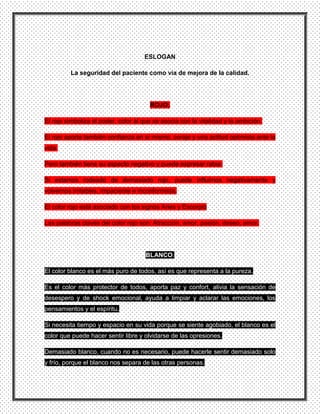 ESLOGAN

         La seguridad del paciente como vía de mejora de la calidad.




                                       ROJO:

El rojo simboliza el poder, color al que se asocia con la vitalidad y la ambición.

El rojo aporta también confianza en sí mismo, coraje y una actitud optimista ante la
vida.

Pero también tiene su aspecto negativo y puede expresar rabia.

Si estamos rodeado de demasiado rojo, puede influirnos negativamente y
volvernos irritables, impaciente e inconformista.

El color rojo está asociado con los signos Aries y Escorpio

Las palabras claves del color rojo son: Atracción, amor, pasión, deseo, amor.




                                      BLANCO:

El color blanco es el más puro de todos, así es que representa a la pureza.

Es el color más protector de todos, aporta paz y confort, alivia la sensación de
desespero y de shock emocional, ayuda a limpiar y aclarar las emociones, los
pensamientos y el espíritu.

Si necesita tiempo y espacio en su vida porque se siente agobiado, el blanco es el
color que puede hacer sentir libre y olvidarse de las opresiones.

Demasiado blanco, cuando no es necesario, puede hacerle sentir demasiado solo
y frío, porque el blanco nos separa de las otras personas.
 