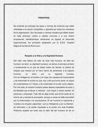 PRINCIPIOS



Se entiende por principio las leyes o normas de conducta que están
orientadas a la acción compartida y aplicada por todos los miembros
de la organización. Son las bases o normas morales que deben existir
en toda empresa, unidos a valores comunes y a una misión
empresarial; identificándose claramente se logrará el desarrollo
organizacional, los principios adoptados por la E.S.E. Hospital
Regional de García Rovira son:




             Respeto a la Vida y a la Dignidad Humana

Del valor más básico (el valor de toda vida humana, de todo ser
humano, es decir, su dignidad humana), se deriva el principio primero
y fundamental en el que se basan todos los demás: la actitud de
respeto que merece por el mero hecho de pertenecer a la especie
humana,       es     decir,      por     su      dignidad      humana.
Con su inteligencia, el hombre y la mujer son capaces de trascenderse
y de trascender el mundo en que vive y del que forma parte, es capaz
de contemplarse a sí mismo y de contemplar el mundo como objetos.
Por otro lado, el corazón humano posee deseos insaciables de amor y
de felicidad que le llevan a volcarse - con mayor o menor acierto- en
personas y empresas. Todo ello es algo innato que forma parte de su
mismo ser y siempre le acompaña, aunque a veces se halle escondido
por la enfermedad o la inconsciencia. El ser humano lo trasciende y
muestra una singular capacidad - por su inteligencia y por su libertad -
de dominarlo, y se siente impulsado a la acción con esta finalidad.
Podemos aceptar por tanto que el valor del ser humano es de un
 