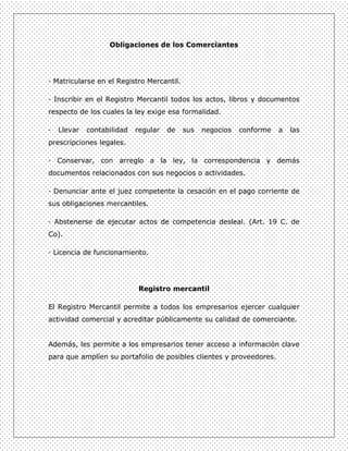 Obligaciones de los Comerciantes




· Matricularse en el Registro Mercantil.

· Inscribir en el Registro Mercantil todos los actos, libros y documentos
respecto de los cuales la ley exige esa formalidad.

·   Llevar   contabilidad   regular   de   sus   negocios   conforme   a   las
prescripciones legales.

· Conservar, con arreglo a la ley, la correspondencia y demás
documentos relacionados con sus negocios o actividades.

· Denunciar ante el juez competente la cesación en el pago corriente de
sus obligaciones mercantiles.

· Abstenerse de ejecutar actos de competencia desleal. (Art. 19 C. de
Co).

· Licencia de funcionamiento.




                            Registro mercantil

El Registro Mercantil permite a todos los empresarios ejercer cualquier
actividad comercial y acreditar públicamente su calidad de comerciante.


Además, les permite a los empresarios tener acceso a información clave
para que amplíen su portafolio de posibles clientes y proveedores.
 