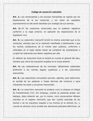Codigo de comercio colombia

Art. 1.- Los comerciantes y los asuntos mercantiles se regirán por las
disposiciones    de    la   ley   comercial,   y   los   casos    no    regulados
expresamente en ella serán decididos por analogía de sus normas.

Art. 2.- En las cuestiones comerciales que no pudieren regularse
conforme a la regla anterior, se aplicarán las disposiciones de la
legislación civil.

Art. 3.- La costumbre mercantil tendrá la misma autoridad que la ley
comercial, siempre que no la contraríe manifiesta o tácitamente y que
los hechos constitutivos de la misma sean públicos, uniformes y
reiterados en el lugar donde hayan de cumplirse las prestaciones o
surgido las relaciones que deban regularse por ella.

En defecto de costumbre local se tendrá en cuenta la general del país,
siempre que reúna los requisitos exigidos en el inciso anterior.

Art. 4.- Las estipulaciones de los contratos válidamente celebrados
preferirán   a   las   normas     legales   supletivas   y   a   las   costumbres
mercantiles.

Art. 5.- Las costumbres mercantiles servirán, además, para determinar
el sentido de las palabras o frases técnicas del comercio y para
interpretar los actos y convenios mercantiles.

Art. 6.- La costumbre mercantil se probará como lo dispone el Código
de Procedimiento Civil. Sin embargo, cuando se pretenda probar con
testigos, éstos deberán ser, por lo menos, cinco comerciantes idóneos
inscritos en el registro mercantil, que den cuenta razonada de los
hechos y de los requisitos exigidos a los mismos en el artículo 3o.; y
cuando se aduzcan como prueba dos decisiones judiciales definitivas, se
 