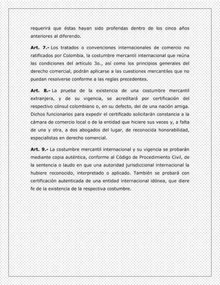 requerirá que éstas hayan sido proferidas dentro de los cinco años
anteriores al diferendo.

Art. 7.- Los tratados o convenciones internacionales de comercio no
ratificados por Colombia, la costumbre mercantil internacional que reúna
las condiciones del artículo 3o., así como los principios generales del
derecho comercial, podrán aplicarse a las cuestiones mercantiles que no
puedan resolverse conforme a las reglas precedentes.

Art. 8.- La prueba de la existencia de una costumbre mercantil
extranjera, y de su vigencia, se acreditará por certificación del
respectivo cónsul colombiano o, en su defecto, del de una nación amiga.
Dichos funcionarios para expedir el certificado solicitarán constancia a la
cámara de comercio local o de la entidad que hiciere sus veces y, a falta
de una y otra, a dos abogados del lugar, de reconocida honorabilidad,
especialistas en derecho comercial.

Art. 9.- La costumbre mercantil internacional y su vigencia se probarán
mediante copia auténtica, conforme al Código de Procedimiento Civil, de
la sentencia o laudo en que una autoridad jurisdiccional internacional la
hubiere reconocido, interpretado o aplicado. También se probará con
certificación autenticada de una entidad internacional idónea, que diere
fe de la existencia de la respectiva costumbre.
 