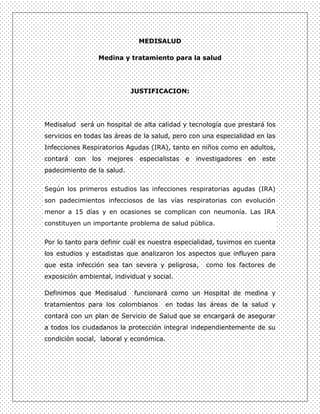MEDISALUD

                  Medina y tratamiento para la salud




                            JUSTIFICACION:




Medisalud será un hospital de alta calidad y tecnología que prestará los
servicios en todas las áreas de la salud, pero con una especialidad en las
Infecciones Respiratorios Agudas (IRA), tanto en niños como en adultos,
contará   con   los   mejores    especialistas   e   investigadores   en   este
padecimiento de la salud.

Según los primeros estudios las infecciones respiratorias agudas (IRA)
son padecimientos infecciosos de las vías respiratorias con evolución
menor a 15 días y en ocasiones se complican con neumonía. Las IRA
constituyen un importante problema de salud pública.


Por lo tanto para definir cuál es nuestra especialidad, tuvimos en cuenta
los estudios y estadistas que analizaron los aspectos que influyen para
que esta infección sea tan severa y peligrosa,          como los factores de
exposición ambiental, individual y social.

Definimos que Medisalud         funcionará como un Hospital de medina y
tratamientos para los colombianos        en todas las áreas de la salud y
contará con un plan de Servicio de Salud que se encargará de asegurar
a todos los ciudadanos la protección integral independientemente de su
condición social, laboral y económica.
 