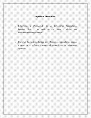 Objetivos Generales:




Determinar la efectividad        de las Infecciones Respiratorias
Agudas   (IRA)   y    su   incidencia   en   niños   y   adultos   con
enfermedades respiratorias.




Disminuir la morbimortalidad por infecciones respiratorias agudas
a través de un enfoque promocional, preventivo y de tratamiento
oportuno.
 