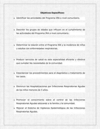 Objetivos Específicos:

Identificar las actividades del Programa IRA a nivel comunitario.




Describir los grupos de edades que influyen en el cumplimiento de
las actividades del Programa IRA a nivel comunitario.




Determinar la relación entre el Programa IRA y la incidencia de niños
y adultos con enfermedades respiratorias.




Producir servicios de salud es esta especialidad eficiente y efectiva
que cumplan las necesidades de la comunidad.




Estandarizar los procedimientos para el diagnóstico y tratamiento de
los casos.




Disminuir las Hospitalizaciones por Infecciones Respiratorias Agudas
de los niños menores de 5 años.




Promover el conocimiento sobre el control de las Infecciones
Respiratorias Agudas educando a la familia y la comunidad.

Mejorar el Sistema de Vigilancia Epidemiológica de las Infecciones
Respiratorias Agudas.
 
