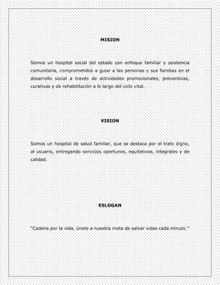 MISION




Somos un hospital social del estado con enfoque familiar y asistencia
comunitaria, comprometidos a guiar a las personas y sus familias en el
desarrollo social a través de actividades promocionales, preventivas,
curativas y de rehabilitación a lo largo del ciclo vital.




                                   VISION




Somos un hospital de salud familiar, que se destaca por el trato digno,
al usuario, entregando servicios oportunos, equitativos, integrales y de
calidad.




                                 ESLOGAN




“Cadena por la vida, únete a nuestra meta de salvar vidas cada minuto.”
 