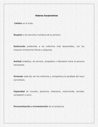 Valores Corporativos



Calidez en el trato.




Respeto a los derechos humanos de la persona.




Dedicación preferente a los enfermos más desasistidos, con las
mayores limitaciones físicas y psíquicas.




Actitud empática, de servicio, acogedora y liberadora hacia la persona
necesitada.




Viviendo cada día con los enfermos y compañeros la parábola del buen
samaritano.




Capacidad de escucha, paciencia, tolerancia, misericordia, bondad,
compasión y amor.




Personalización y humanización de la asistencia.
 