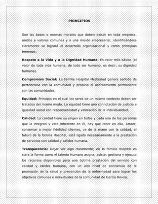 PRINCIPIOS



Son las bases o normas morales que deben existir en toda empresa,
unidos a valores comunes y a una misión empresarial; identificándose
claramente se logrará el desarrollo organizacional y como principios
tenemos:

Respeto a la Vida y a la Dignidad Humana: Es valor más básico (el
valor de toda vida humana, de todo ser humano, es decir, su dignidad
humana).

Compromiso Social: La familia Hospital Medisalud genera sentido de
pertenencia con la comunidad y propicia el acercamiento permanente
con las comunidades.

Equidad: Principio en el cual los seres de un mismo contexto deben ser
tratados del mismo modo. La equidad tiene una connotación de justicia e
igualdad social con responsabilidad y valoración de la individualidad.

Calidad: La calidad tiene su origen en todas y cada una de las personas
que la integran y esta inherente en él, hay que creer en ella. Atraer,
conservar o mejor fidelidad clientes, va de la mano con la calidad, el
futuro de la familia Hospital, está ligado necesariamente a la prestación
de servicios con calidad y calidez humana.

Transparencia: Dejar ver algo claramente; en la familia Hospital es
clara la forma como el talento Humano asigna, asiste, gestiona y ejecuta
los recursos disponibles para una óptima prestación del servicio con
calidad y calidez humana, con un alto nivel de conciencia de la
promoción de la salud y prevención de la enfermedad para lograr los
objetivos comunes e individuales de la comunidad de García Rovira.
 