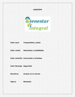 LOGOTIPO




Color azul:    Tranquilidad y salud.




Color verde:   Naturaleza y estabilidad.




Color amarillo: Innovación y fortaleza




Color Naranja: Seguridad




Remolino:      Avance en la ciencia




Figura:        Bienestar
 