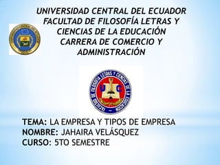 UNIVERSIDAD CENTRAL DEL ECUADOR
    FACULTAD DE FILOSOFÍA LETRAS Y
       CIENCIAS DE LA EDUCACIÓN
        CARRERA DE COMERCIO Y
            ADMINISTRACIÓN




TEMA: LA EMPRESA Y TIPOS DE EMPRESA
NOMBRE: JAHAIRA VELÁSQUEZ
CURSO: 5TO SEMESTRE
 