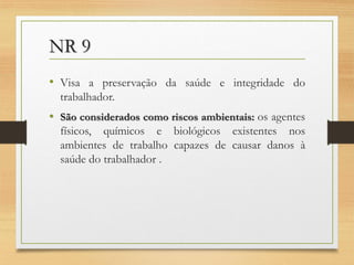 NR 9
• Visa a preservação da saúde e integridade do
trabalhador.

• São considerados como riscos ambientais: os agentes
físicos, químicos e biológicos existentes nos
ambientes de trabalho capazes de causar danos à
saúde do trabalhador .

 