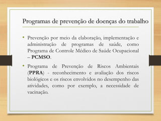 Programas de prevenção de doenças do trabalho
• Prevenção por meio da elaboração, implementação e
administração de programas de saúde, como
Programa de Controle Médico de Saúde Ocupacional
– PCMSO.

• Programa de Prevenção de Riscos Ambientais
(PPRA) - reconhecimento e avaliação dos riscos
biológicos e os riscos envolvidos no desempenho das
atividades, como por exemplo, a necessidade de
vacinação.

 