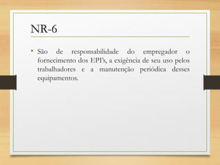 NR-6
• São

de responsabilidade do empregador o
fornecimento dos EPI’s, a exigência de seu uso pelos
trabalhadores e a manutenção periódica desses
equipamentos.

 