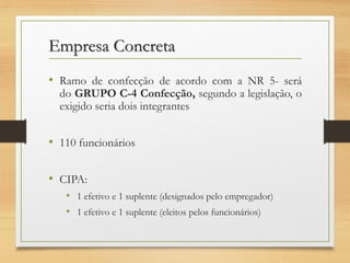 Empresa Concreta
• Ramo de confecção de acordo com a NR 5- será

do GRUPO C-4 Confecção, segundo a legislação, o
exigido seria dois integrantes

• 110 funcionários
• CIPA:
• 1 efetivo e 1 suplente (designados pelo empregador)
• 1 efetivo e 1 suplente (eleitos pelos funcionários)

 