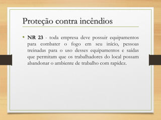 Proteção contra incêndios
• NR 23 - toda empresa deve possuir equipamentos
para combater o fogo em seu início, pessoas
treinadas para o uso desses equipamentos e saídas
que permitam que os trabalhadores do local possam
abandonar o ambiente de trabalho com rapidez.

 