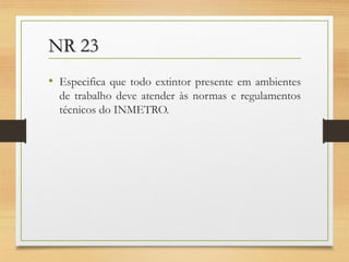 NR 23
• Especifica que todo extintor presente em ambientes
de trabalho deve atender às normas e regulamentos
técnicos do INMETRO.

 