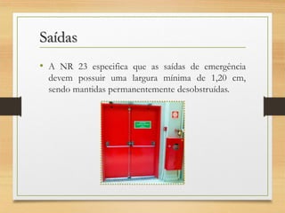 Saídas
• A NR 23 especifica que as saídas de emergência
devem possuir uma largura mínima de 1,20 cm,
sendo mantidas permanentemente desobstruídas.

 