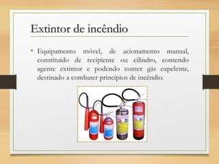 Extintor de incêndio
• Equipamento móvel, de acionamento manual,
constituído de recipiente ou cilindro, contendo
agente extintor e podendo conter gás expelente,
destinado a combater princípios de incêndio.

 