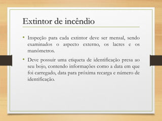 Extintor de incêndio
• Inspeção para cada extintor deve ser mensal, sendo
examinados o aspecto externo, os lacres e os
manômetros.

• Deve possuir uma etiqueta de identificação presa ao
seu bojo, contendo informações como a data em que
foi carregado, data para próxima recarga e número de
identificação.

 