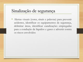 Sinalização de segurança
• Alertas visuais (cores, sinais e palavras) para prevenir
acidentes, identificar os equipamentos de segurança,
delimitar áreas, identificar canalizações empregadas
para a condução de líquidos e gases e advertir contra
os riscos envolvidos

 