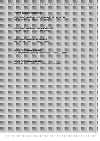 VENTA DE CONFECCIONES

CENTRO COMERCIAL SEBASTIÁN DE BELALCAZAR
cra 25 Nº 19 – 68 7230167 pasto



CENTRO COMERCIAL SAN ANDRESITO
cra 15Nº 22 – 50 7227209 pasto



CENTRO COMERCIAL BOMBONA
cra 14Nº 28 – 109 7225392 pasto



ROPA DEPORTIVA KARITHO
Av. panamericana junto cc valle de Atriz3146873033 pasto



ROPA DEPORTIVA KARITHO
cra 11 Nº 9 – 31 barrio Cali3218490319 Cali valle
 