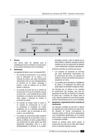 El PCGE en los Contratos de Construcción
Aplicación por Sectores del PCGE - Empresa Constructora
5
20X1 20X2 20X3
31/12 31/12
Inicio de la obra Término de la obra
NIC 11
Estado de
Resultados
Integrales
CONTRATOS DE CONSTRUCCIÓN
PRESCRIBE EL TRATAMIENTO CONTABLES DE
LOS INGRESOS ORDINARIOS Y LOS COSTOS
Se forman generalmente en diferentes períodos
2 Alcance
Esta Norma debe ser aplicada para la
contabilización de los contratos de construcción,
en los estados financieros de los contratistas.
3 Definiciones
Los siguientes términos se usan, en la presente NIC II:
• Un contrato de construcción, es un contrato
para la fabricación de un activo o un
conjunto de activos, que están íntimamente
relacionados entre sí o son interdependientes
en términos de su diseño, tecnología y
función, o bien en relación con su último
destino o utilización.
• Un contrato de precio fijo es un contrato de
construcción en el que el contratista acuerda
un precio fijo, o una cantidad fija por unidad
de producto, y en algunos casos tales precios
están sujetos a cláusulas de revisión si
aumentan los costos.
• Un contrato de margen sobre el costo es
un contrato de construcción en el que
se reembolsan al contratista los costos
satisfechos por él y definidos previamente
en el contrato, más un porcentaje de esos
costos o una cantidad fija.
• Un contrato de construcción puede acordarse
para la fabricación de un solo activo, como un
puente, un edificio o un túnel, o puede referirse
a la construcción de varios activos que estén
íntimamente relacionados entre sí o sean
interdependientes en términos de su diseño,
tecnología y función, o bien en relación con su
último destino o utilización; ejemplos de dichos
contratos son los de construcción de refinerías
u otras instalaciones complejas especializadas.
El término contratos de construcción incluye:
• Los contratos de prestación de servicios
que estén directamente relacionados con
la construcción del activo, por ejemplo los
relativos a servicios de gestión del proyecto y
arquitectos; así como,
• Los contratos para la demolición o rehabilitación
de activos y la restauración del entorno que
puede seguir a la demolición de algunos activos.
Las fórmulas que se utilizan en los contratos
de construcción son variadas, pero para los
propósitos de esta NIC se clasifican en contratos
de precio fijo y contratos de margen sobre el
costo. Algunos contratos de construcción pueden
contener características de una y otra modalidad.
4 Agrupación y segmentación de los contratos de
construcción
Los requisitos contables de esta NIC se aplican
por separado para cada contrato de construcción.
No obstante, en ciertas circunstancias es
necesario aplicar la NIC de forma independiente
a los componentes identificables de un contrato
único o juntar un grupo de contratos a efectos de
su tratamiento contable.
Cuando un contrato cubre varios activos, la
construcción de cada uno de ellos debe tratarse
como un elemento separado cuando:
 