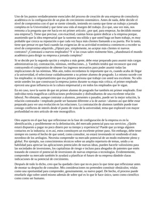 Uno de los puntos verdaderamente esenciales del proceso de creación de una empresa de consultoría
académica es la configuración de un plan de crecimiento sistemático. Antes de nada, debe decidir el
nivel de compromiso con el que se siente cómodo, teniendo en cuenta que tiene un trabajo a jornada
completa en la Universidad y que tiene una vida al margen del trabajo. (Lo que, una vez más, nos
remonta a la pregunta que me hacía en mi primer artículo: ¿por qué, para empezar, ha decidido montar
una empresa?). Tiene que precisar, con exactitud, cuántas horas quiere dedicar a la empresa porque,
asumiendo que la idea empresarial que la sustenta sea sólida y que usted haga un buen trabajo, es muy
probable que crezca su reputación o que cada vez haya más clientes llamando a su puerta. Por lo tanto,
tiene que pensar en que hará cuando las exigencias de su actividad económica comiencen a exceder su
nivel de compromiso adquirido. ¿Optará por, simplemente, no aceptar más clientes ni nuevos
contratos? ¿Contratará a nuevos empleados? Y si las cosas salen realmente bien, ¿abandonará el mundo
académico para dirigir su empresa a jornada completa?
Si se decide por la segunda opción y emplea a más gente, debe estar preparado para asumir más cargas
administrativas (ej. contratación, nóminas, retribuciones...). También tendrá que reconocer que está
contrayendo el compromiso de obtener los ingresos necesarios para poder asumir todas las
implicaciones de las nóminas. Más aún, todos recordamos lo importante que es, cuando acaba de llegar
a la universidad, el seleccionar cuidadosamente a su primer alumno de posgrado. Lo mismo sucede con
los empleados: es importantísimo que esa primera persona que trabaje con usted sea excelente. No sólo
serán ustedes los que construyan la empresa juntos durante su etapa más crítica; el primer empleado
ejercerá una gran influencia en la cultura empresarial y en todos los empleados que le sigan.
En mi caso, tuve la suerte de que mi primer alumno de posgrado fue también mi primer empleado. Este
individuo tenía magníficas calificaciones profesionales y disfrutábamos de una excelente relación
laboral. No obstante, aunque contratar a alumnos, presentes o pasados, puede ser la mejor solución, la
relación contratador / empleado puede ser bastante diferente a la de asesor / alumno así que debe estar
preparado para ver una evolución en las relaciones. La contratación de alumnos también puede traer
consigo conflictos de interés desde el punto de vista de la universidad, tema que exploraré con mayor
profundidad en otro artículo de este monográfico.

Otro aspecto en el que hay que reflexionar en la fase de configuración de la empresa es en la
identificación, y posiblemente en la delimitación, del mercado potencial para sus servicios. ¿Quién
estará dispuesto a pagar no poco dinero por su tiempo y experiencia? Puede que ya tenga algunos
contactos en la industria; si es así, estos constituyen un excelente primer paso. Sin embargo, debe tener
siempre en cuenta el hecho de que usted, como consultor, no estará inventando ni vendiendo el más
novedoso de los artilugios. Necesita comprender su mercado potencial de un modo realmente pleno y
global. Por ejemplo, sus conocimientos técnicos sobre un amplio repertorio de temas, unido a su
habilidad para apreciar las aplicaciones potenciales de nuevas ideas, pueden hacerle valiosísimo para
las sociedades de inversiones, los capitalistas de riesgo e incluso para abogados de patentes que estén
tratando de conocer el potencial de inversiones de nuevas empresas o tecnologías. Evidentemente,
comprender su mercado también le ayudará a planificar el futuro de su empresa dándole claras
indicaciones de su potencial de crecimiento.
Después de todo lo dicho, creo que ha quedado claro que no es poco lo que tiene que reflexionar antes
de montar su despacho de consultor. Mis consideraciones no pretenden constituir obstáculos; véalas
como una oportunidad para comprender, genuinamente, su nuevo papel. De hecho, el proceso puede
enseñarle algo sobre usted mismo además de sobre qué es lo que le hace único, tanto como científico
como como ser humano.
 
